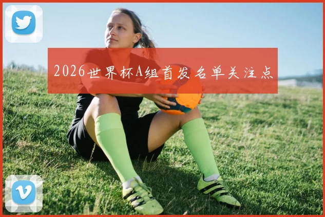 2026世界杯A组首发名单关注点