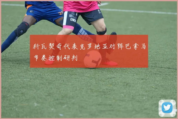 科瓦契奇代表克罗地亚对阵巴拿马节奏控制研判