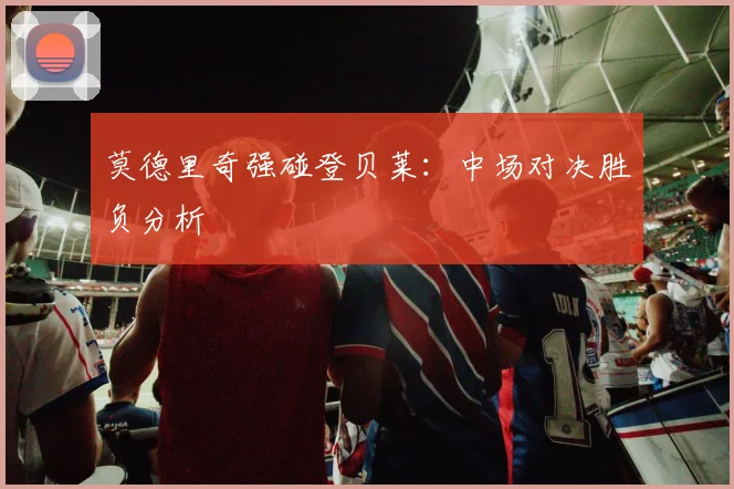 莫德里奇强碰登贝莱：中场对决胜负分析