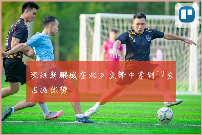 深圳新鹏城在相互交锋中拿到12分占据优势