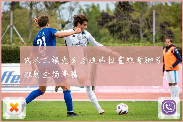 武汉三镇先丢后追弗拉霍维奇脚弓推射全场沸腾