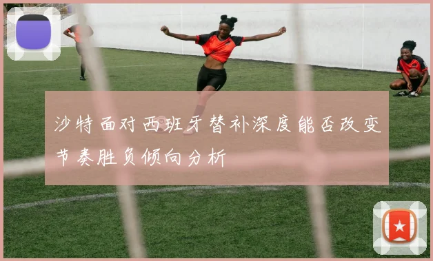 沙特面对西班牙替补深度能否改变节奏胜负倾向分析