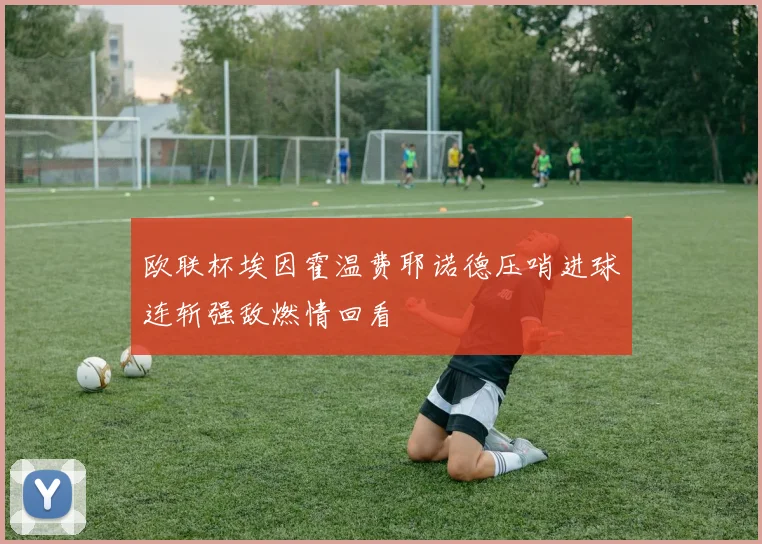 欧联杯埃因霍温费耶诺德压哨进球连斩强敌燃情回看