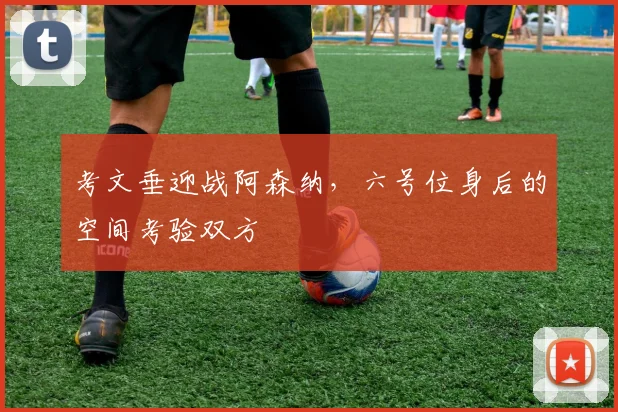 考文垂迎战阿森纳，六号位身后的空间考验双方