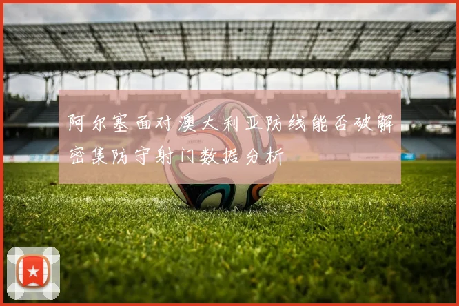 阿尔塞面对澳大利亚防线能否破解密集防守射门数据分析