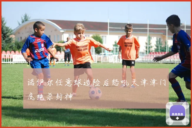 诺伊尔任意球造险后怒吼天津津门虎绝杀封神