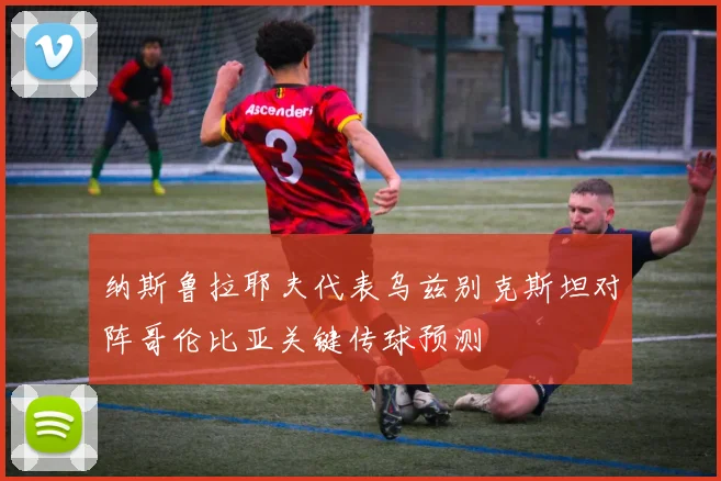 纳斯鲁拉耶夫代表乌兹别克斯坦对阵哥伦比亚关键传球预测