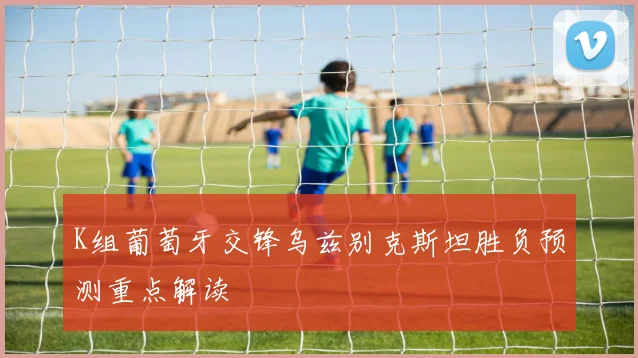 K组葡萄牙交锋乌兹别克斯坦胜负预测重点解读