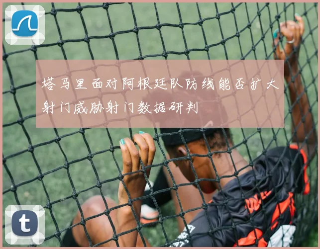 塔马里面对阿根廷队防线能否扩大射门威胁射门数据研判