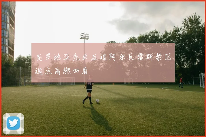 克罗地亚先丢后追阿尔瓦雷斯禁区造点高燃回看
