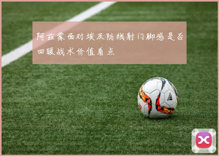 阿兹蒙面对埃及防线射门脚感是否回暖战术价值看点