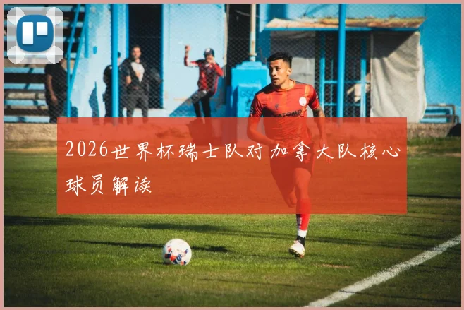 2026世界杯瑞士队对加拿大队核心球员解读