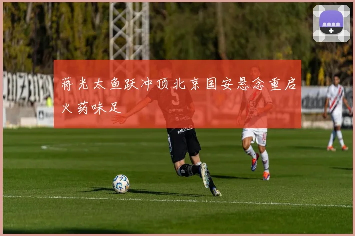蒋光太鱼跃冲顶北京国安悬念重启火药味足