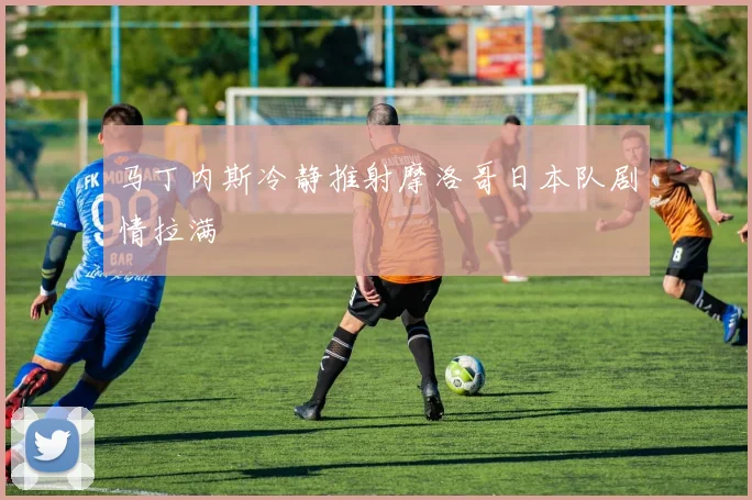 马丁内斯冷静推射摩洛哥日本队剧情拉满