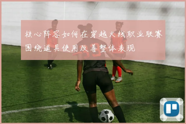 核心阵容如何在穿越火线职业联赛围绕道具使用改善整体表现