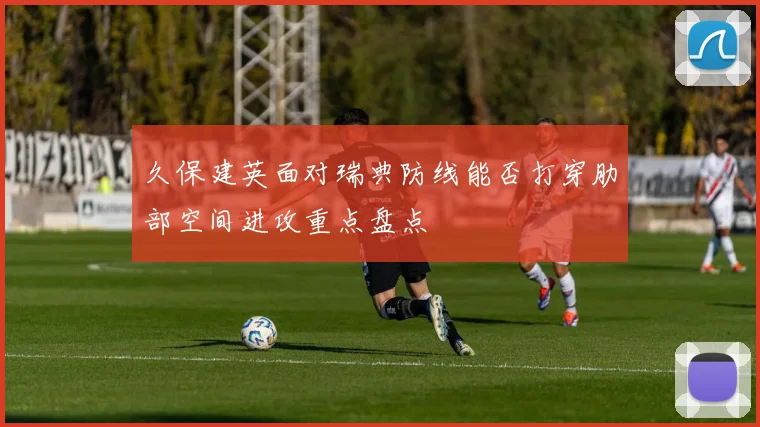 久保建英面对瑞典防线能否打穿肋部空间进攻重点盘点