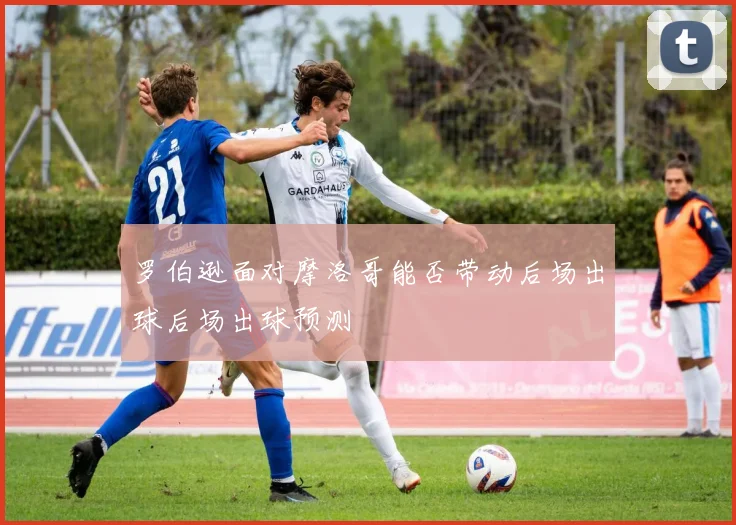 罗伯逊面对摩洛哥能否带动后场出球后场出球预测