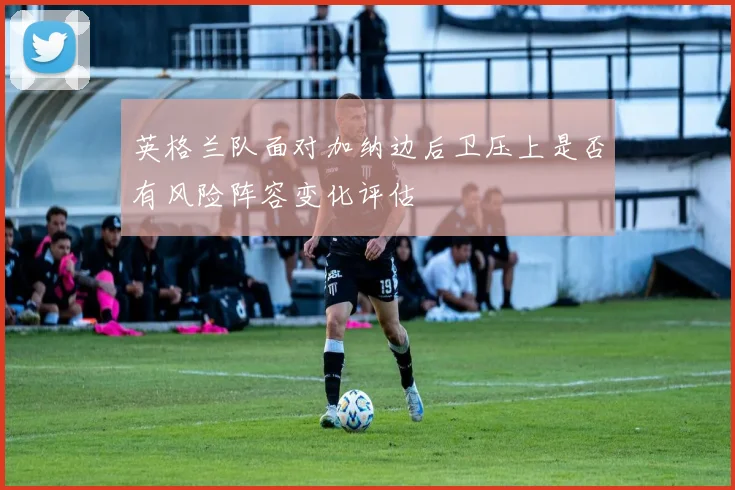 英格兰队面对加纳边后卫压上是否有风险阵容变化评估