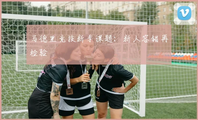 马德里竞技新季课题:新人容错再检验