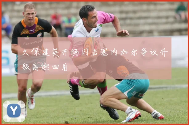 久保建英开场闪击塞内加尔争议升级高燃回看