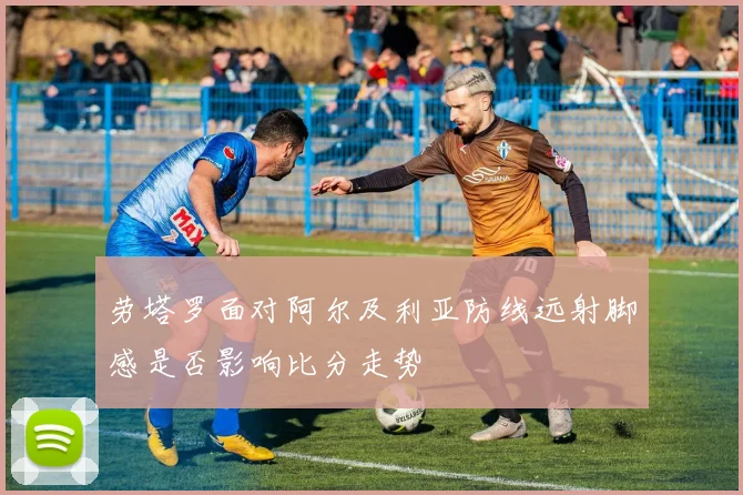 劳塔罗面对阿尔及利亚防线远射脚感是否影响比分走势