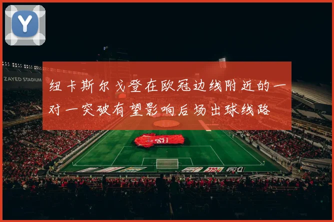 纽卡斯尔戈登在欧冠边线附近的一对一突破有望影响后场出球线路