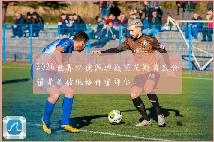 2026世界杯德佩迎战突尼斯首发价值是否被低估价值评估