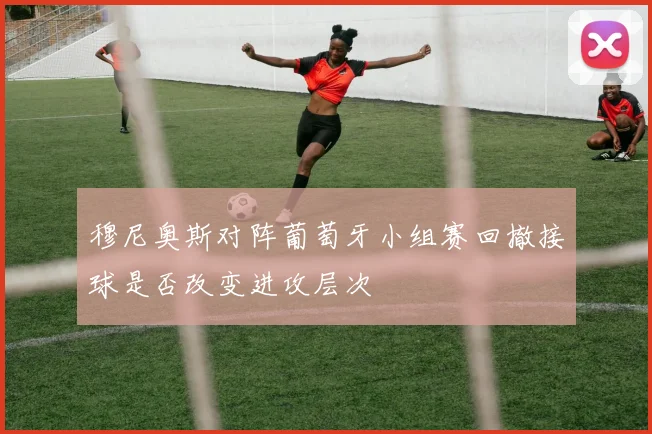 穆尼奥斯对阵葡萄牙小组赛回撤接球是否改变进攻层次