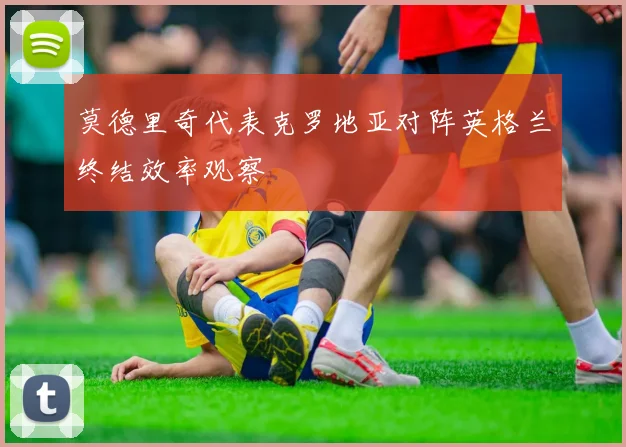 莫德里奇代表克罗地亚对阵英格兰终结效率观察