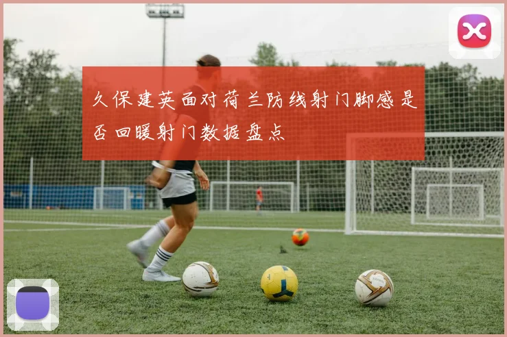 久保建英面对荷兰防线射门脚感是否回暖射门数据盘点