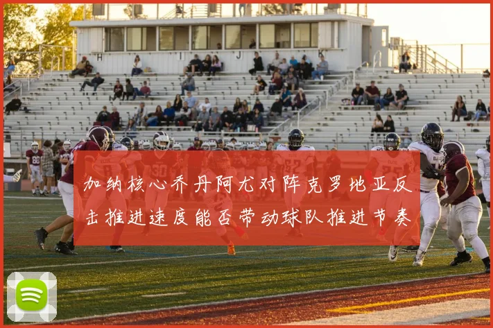 加纳核心乔丹阿尤对阵克罗地亚反击推进速度能否带动球队推进节奏