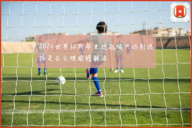 2026世界杯斯希里迎战瑞典远射选择是否合理前瞻解读