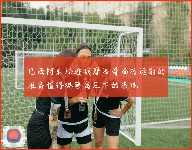 巴西阿利松迎战摩洛哥面对远射的准备值得观察高压下的表现