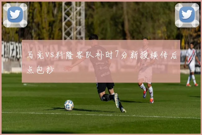 马竞vs科隆客队补时7分新援横传后点包抄