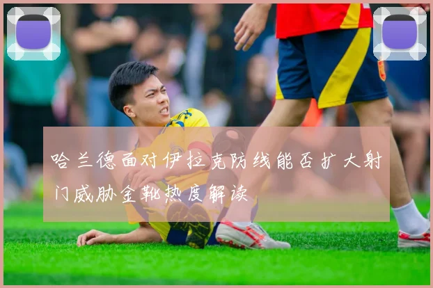哈兰德面对伊拉克防线能否扩大射门威胁金靴热度解读