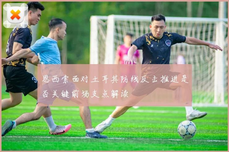 恩西索面对土耳其防线反击推进是否关键前场支点解读