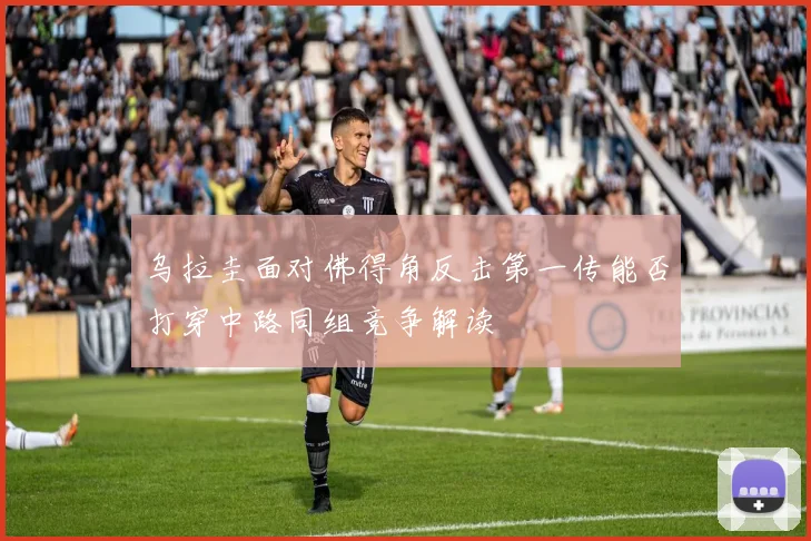 乌拉圭面对佛得角反击第一传能否打穿中路同组竞争解读