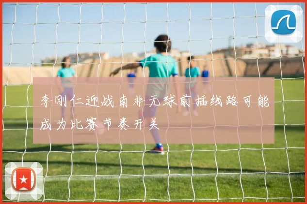 李刚仁迎战南非无球前插线路可能成为比赛节奏开关