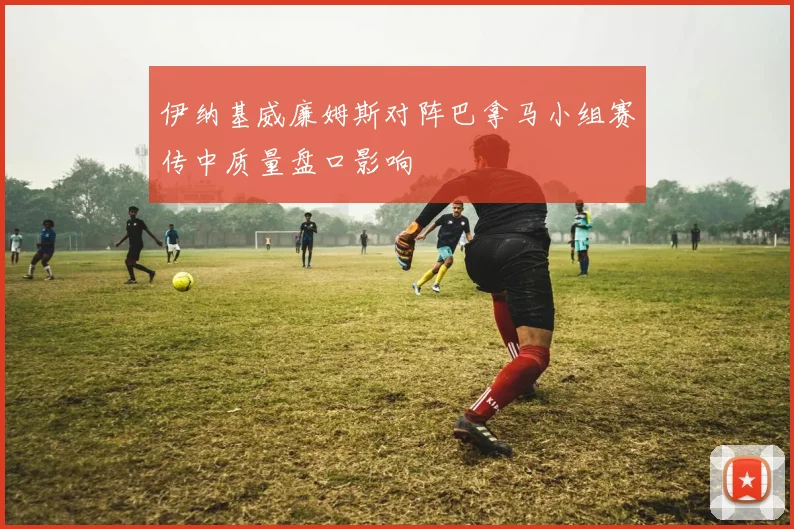 伊纳基威廉姆斯对阵巴拿马小组赛传中质量盘口影响