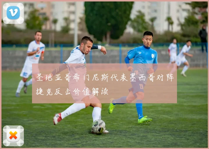 圣地亚哥希门尼斯代表墨西哥对阵捷克反击价值解读